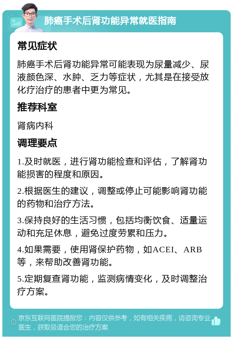 肺癌手术后肾功能异常就医指南 常见症状 肺癌手术后肾功能异常可能表现为尿量减少、尿液颜色深、水肿、乏力等症状，尤其是在接受放化疗治疗的患者中更为常见。 推荐科室 肾病内科 调理要点 1.及时就医，进行肾功能检查和评估，了解肾功能损害的程度和原因。 2.根据医生的建议，调整或停止可能影响肾功能的药物和治疗方法。 3.保持良好的生活习惯，包括均衡饮食、适量运动和充足休息，避免过度劳累和压力。 4.如果需要，使用肾保护药物，如ACEI、ARB等，来帮助改善肾功能。 5.定期复查肾功能，监测病情变化，及时调整治疗方案。