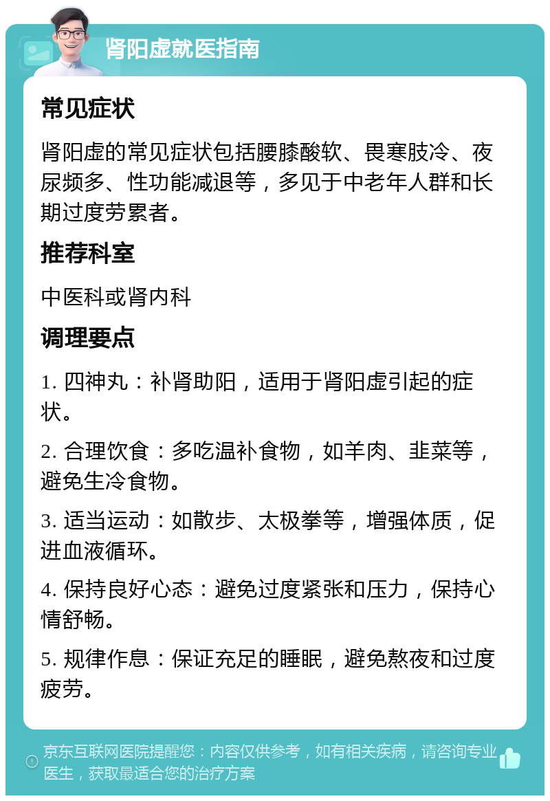 肾阳虚就医指南 常见症状 肾阳虚的常见症状包括腰膝酸软、畏寒肢冷、夜尿频多、性功能减退等，多见于中老年人群和长期过度劳累者。 推荐科室 中医科或肾内科 调理要点 1. 四神丸：补肾助阳，适用于肾阳虚引起的症状。 2. 合理饮食：多吃温补食物，如羊肉、韭菜等，避免生冷食物。 3. 适当运动：如散步、太极拳等，增强体质，促进血液循环。 4. 保持良好心态：避免过度紧张和压力，保持心情舒畅。 5. 规律作息：保证充足的睡眠，避免熬夜和过度疲劳。