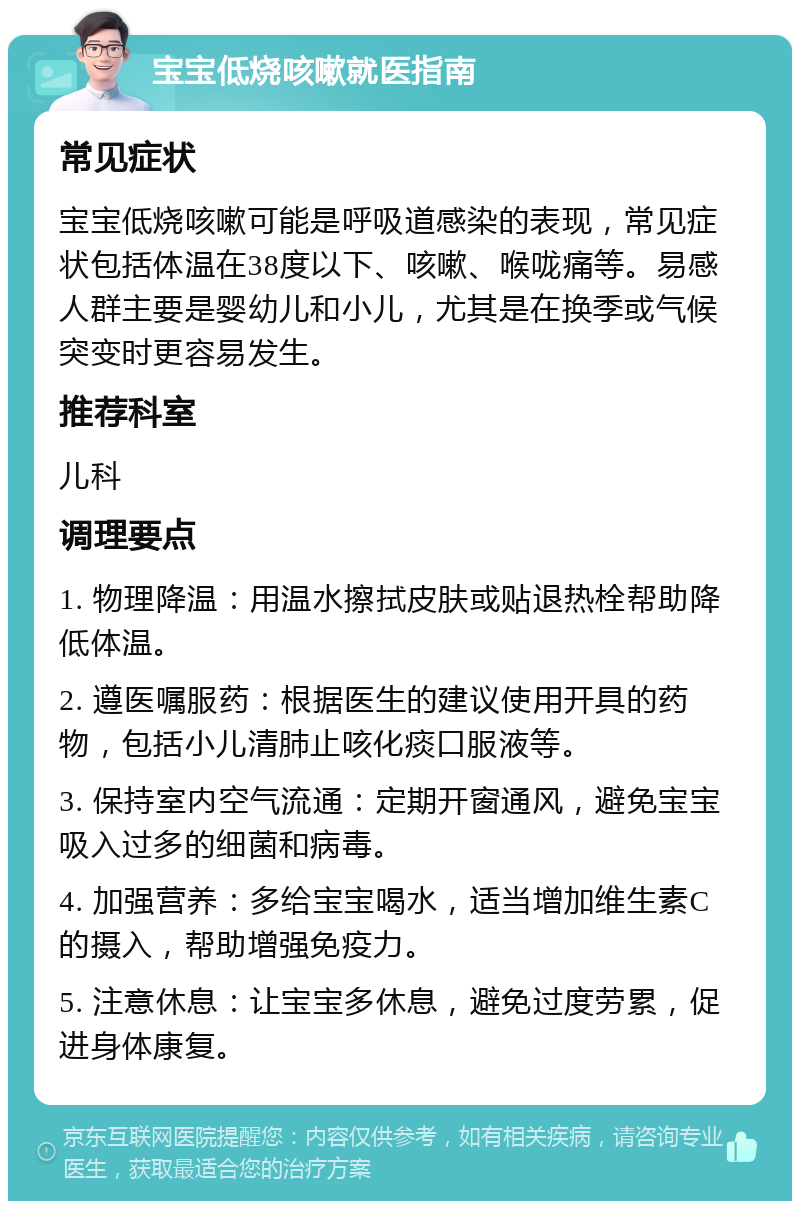 宝宝低烧咳嗽就医指南 常见症状 宝宝低烧咳嗽可能是呼吸道感染的表现，常见症状包括体温在38度以下、咳嗽、喉咙痛等。易感人群主要是婴幼儿和小儿，尤其是在换季或气候突变时更容易发生。 推荐科室 儿科 调理要点 1. 物理降温：用温水擦拭皮肤或贴退热栓帮助降低体温。 2. 遵医嘱服药：根据医生的建议使用开具的药物，包括小儿清肺止咳化痰口服液等。 3. 保持室内空气流通：定期开窗通风，避免宝宝吸入过多的细菌和病毒。 4. 加强营养：多给宝宝喝水，适当增加维生素C的摄入，帮助增强免疫力。 5. 注意休息：让宝宝多休息，避免过度劳累，促进身体康复。