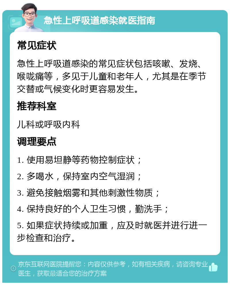 急性上呼吸道感染就医指南 常见症状 急性上呼吸道感染的常见症状包括咳嗽、发烧、喉咙痛等，多见于儿童和老年人，尤其是在季节交替或气候变化时更容易发生。 推荐科室 儿科或呼吸内科 调理要点 1. 使用易坦静等药物控制症状； 2. 多喝水，保持室内空气湿润； 3. 避免接触烟雾和其他刺激性物质； 4. 保持良好的个人卫生习惯，勤洗手； 5. 如果症状持续或加重，应及时就医并进行进一步检查和治疗。