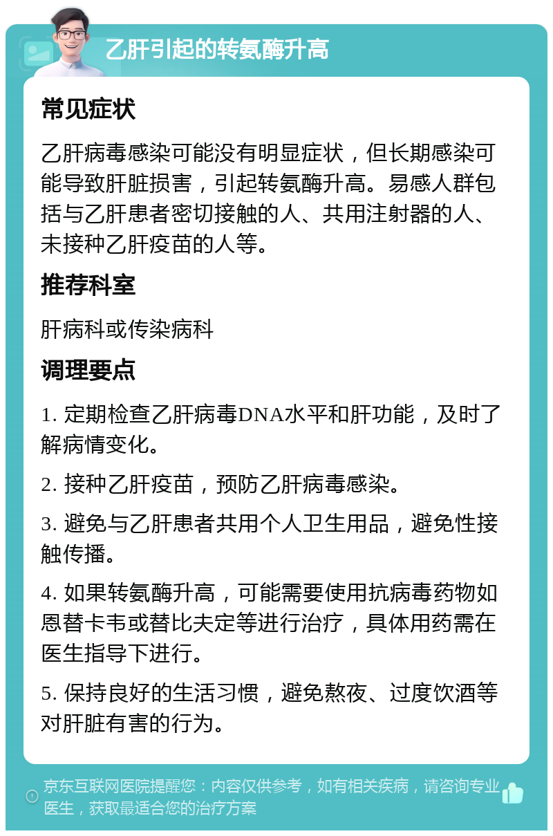 乙肝引起的转氨酶升高 常见症状 乙肝病毒感染可能没有明显症状，但长期感染可能导致肝脏损害，引起转氨酶升高。易感人群包括与乙肝患者密切接触的人、共用注射器的人、未接种乙肝疫苗的人等。 推荐科室 肝病科或传染病科 调理要点 1. 定期检查乙肝病毒DNA水平和肝功能，及时了解病情变化。 2. 接种乙肝疫苗，预防乙肝病毒感染。 3. 避免与乙肝患者共用个人卫生用品，避免性接触传播。 4. 如果转氨酶升高，可能需要使用抗病毒药物如恩替卡韦或替比夫定等进行治疗，具体用药需在医生指导下进行。 5. 保持良好的生活习惯，避免熬夜、过度饮酒等对肝脏有害的行为。