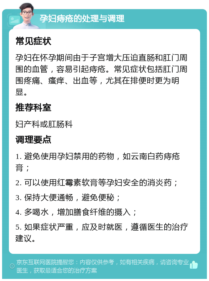 孕妇痔疮的处理与调理 常见症状 孕妇在怀孕期间由于子宫增大压迫直肠和肛门周围的血管，容易引起痔疮。常见症状包括肛门周围疼痛、瘙痒、出血等，尤其在排便时更为明显。 推荐科室 妇产科或肛肠科 调理要点 1. 避免使用孕妇禁用的药物，如云南白药痔疮膏； 2. 可以使用红霉素软膏等孕妇安全的消炎药； 3. 保持大便通畅，避免便秘； 4. 多喝水，增加膳食纤维的摄入； 5. 如果症状严重，应及时就医，遵循医生的治疗建议。