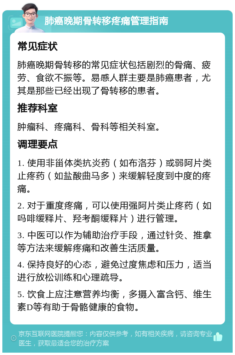 肺癌晚期骨转移疼痛管理指南 常见症状 肺癌晚期骨转移的常见症状包括剧烈的骨痛、疲劳、食欲不振等。易感人群主要是肺癌患者，尤其是那些已经出现了骨转移的患者。 推荐科室 肿瘤科、疼痛科、骨科等相关科室。 调理要点 1. 使用非甾体类抗炎药（如布洛芬）或弱阿片类止疼药（如盐酸曲马多）来缓解轻度到中度的疼痛。 2. 对于重度疼痛，可以使用强阿片类止疼药（如吗啡缓释片、羟考酮缓释片）进行管理。 3. 中医可以作为辅助治疗手段，通过针灸、推拿等方法来缓解疼痛和改善生活质量。 4. 保持良好的心态，避免过度焦虑和压力，适当进行放松训练和心理疏导。 5. 饮食上应注意营养均衡，多摄入富含钙、维生素D等有助于骨骼健康的食物。