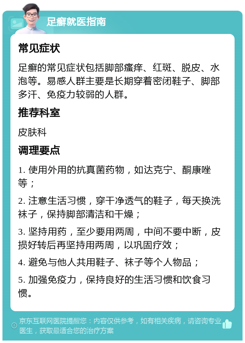 足癣就医指南 常见症状 足癣的常见症状包括脚部瘙痒、红斑、脱皮、水泡等。易感人群主要是长期穿着密闭鞋子、脚部多汗、免疫力较弱的人群。 推荐科室 皮肤科 调理要点 1. 使用外用的抗真菌药物，如达克宁、酮康唑等； 2. 注意生活习惯，穿干净透气的鞋子，每天换洗袜子，保持脚部清洁和干燥； 3. 坚持用药，至少要用两周，中间不要中断，皮损好转后再坚持用两周，以巩固疗效； 4. 避免与他人共用鞋子、袜子等个人物品； 5. 加强免疫力，保持良好的生活习惯和饮食习惯。