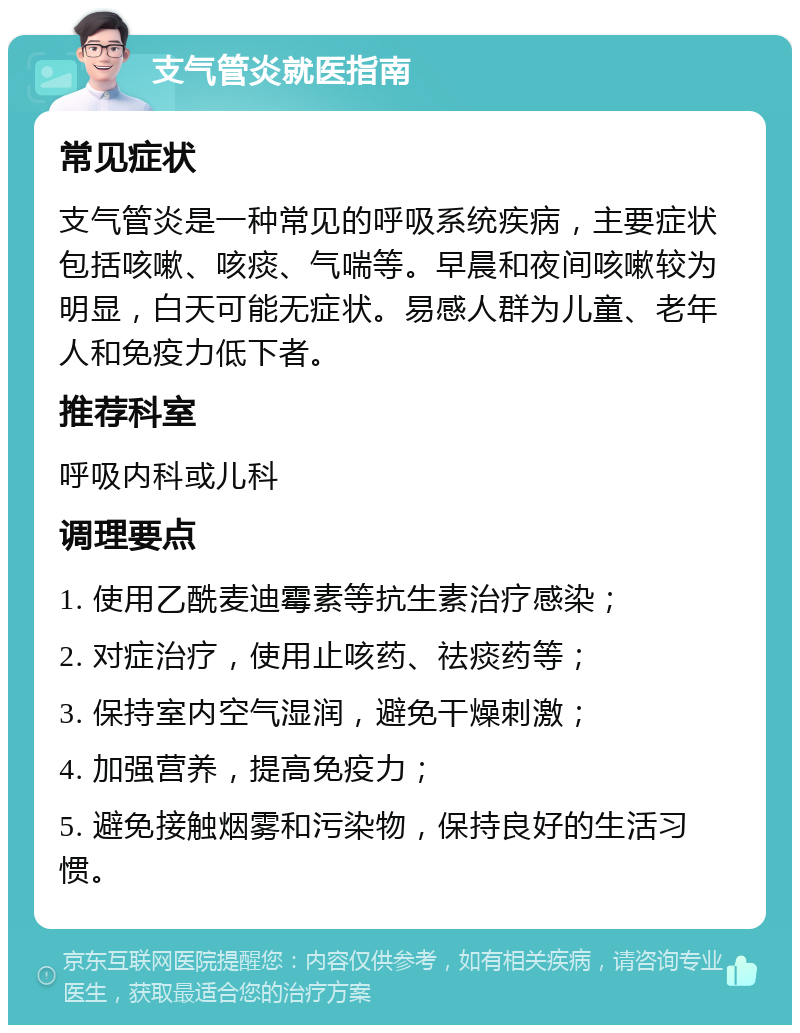 支气管炎就医指南 常见症状 支气管炎是一种常见的呼吸系统疾病，主要症状包括咳嗽、咳痰、气喘等。早晨和夜间咳嗽较为明显，白天可能无症状。易感人群为儿童、老年人和免疫力低下者。 推荐科室 呼吸内科或儿科 调理要点 1. 使用乙酰麦迪霉素等抗生素治疗感染； 2. 对症治疗，使用止咳药、祛痰药等； 3. 保持室内空气湿润，避免干燥刺激； 4. 加强营养，提高免疫力； 5. 避免接触烟雾和污染物，保持良好的生活习惯。