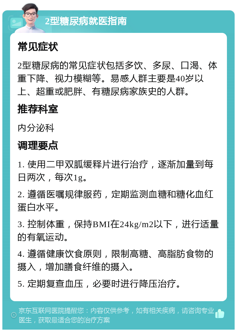 2型糖尿病就医指南 常见症状 2型糖尿病的常见症状包括多饮、多尿、口渴、体重下降、视力模糊等。易感人群主要是40岁以上、超重或肥胖、有糖尿病家族史的人群。 推荐科室 内分泌科 调理要点 1. 使用二甲双胍缓释片进行治疗，逐渐加量到每日两次，每次1g。 2. 遵循医嘱规律服药，定期监测血糖和糖化血红蛋白水平。 3. 控制体重，保持BMI在24kg/m2以下，进行适量的有氧运动。 4. 遵循健康饮食原则，限制高糖、高脂肪食物的摄入，增加膳食纤维的摄入。 5. 定期复查血压，必要时进行降压治疗。