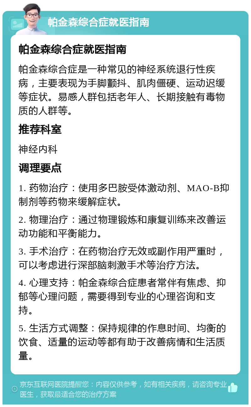 帕金森综合症就医指南 帕金森综合症就医指南 帕金森综合症是一种常见的神经系统退行性疾病，主要表现为手脚颤抖、肌肉僵硬、运动迟缓等症状。易感人群包括老年人、长期接触有毒物质的人群等。 推荐科室 神经内科 调理要点 1. 药物治疗：使用多巴胺受体激动剂、MAO-B抑制剂等药物来缓解症状。 2. 物理治疗：通过物理锻炼和康复训练来改善运动功能和平衡能力。 3. 手术治疗：在药物治疗无效或副作用严重时，可以考虑进行深部脑刺激手术等治疗方法。 4. 心理支持：帕金森综合症患者常伴有焦虑、抑郁等心理问题，需要得到专业的心理咨询和支持。 5. 生活方式调整：保持规律的作息时间、均衡的饮食、适量的运动等都有助于改善病情和生活质量。