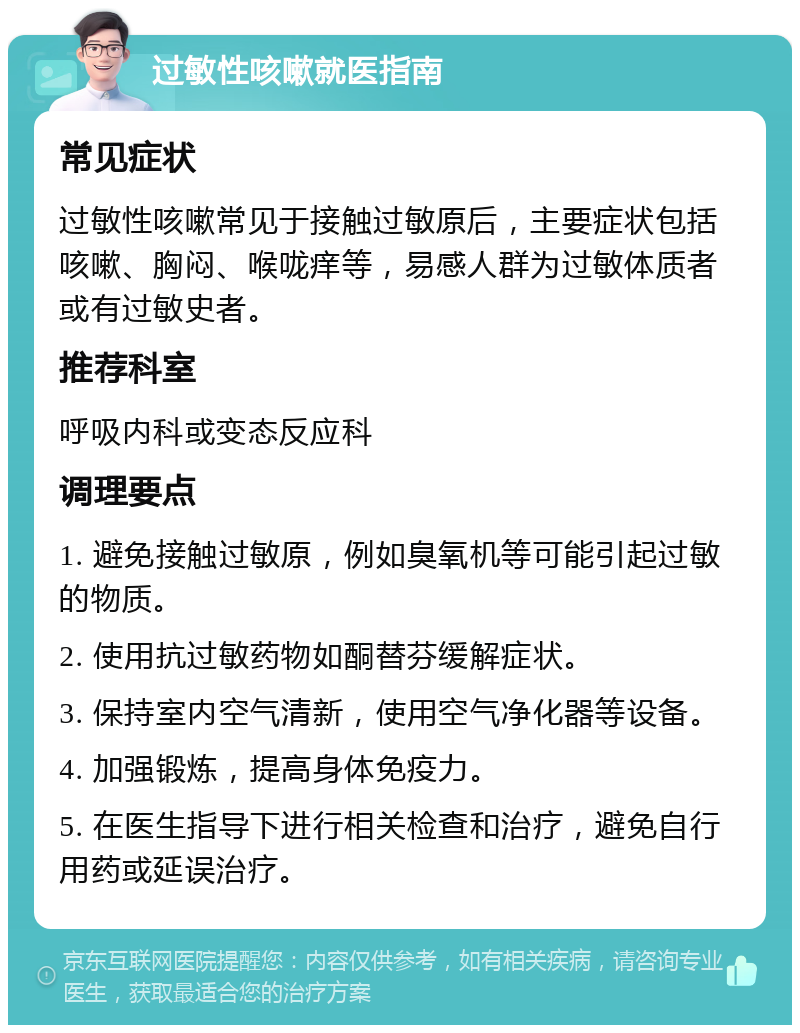 过敏性咳嗽就医指南 常见症状 过敏性咳嗽常见于接触过敏原后，主要症状包括咳嗽、胸闷、喉咙痒等，易感人群为过敏体质者或有过敏史者。 推荐科室 呼吸内科或变态反应科 调理要点 1. 避免接触过敏原，例如臭氧机等可能引起过敏的物质。 2. 使用抗过敏药物如酮替芬缓解症状。 3. 保持室内空气清新，使用空气净化器等设备。 4. 加强锻炼，提高身体免疫力。 5. 在医生指导下进行相关检查和治疗，避免自行用药或延误治疗。