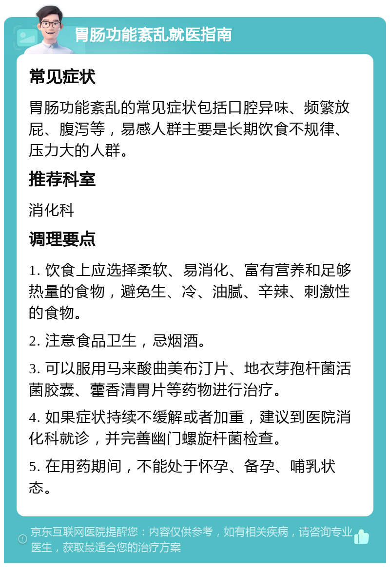 胃肠功能紊乱就医指南 常见症状 胃肠功能紊乱的常见症状包括口腔异味、频繁放屁、腹泻等，易感人群主要是长期饮食不规律、压力大的人群。 推荐科室 消化科 调理要点 1. 饮食上应选择柔软、易消化、富有营养和足够热量的食物，避免生、冷、油腻、辛辣、刺激性的食物。 2. 注意食品卫生，忌烟酒。 3. 可以服用马来酸曲美布汀片、地衣芽孢杆菌活菌胶囊、藿香清胃片等药物进行治疗。 4. 如果症状持续不缓解或者加重，建议到医院消化科就诊，并完善幽门螺旋杆菌检查。 5. 在用药期间，不能处于怀孕、备孕、哺乳状态。