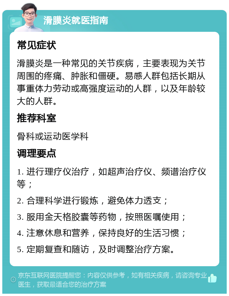 滑膜炎就医指南 常见症状 滑膜炎是一种常见的关节疾病，主要表现为关节周围的疼痛、肿胀和僵硬。易感人群包括长期从事重体力劳动或高强度运动的人群，以及年龄较大的人群。 推荐科室 骨科或运动医学科 调理要点 1. 进行理疗仪治疗，如超声治疗仪、频谱治疗仪等； 2. 合理科学进行锻炼，避免体力透支； 3. 服用金天格胶囊等药物，按照医嘱使用； 4. 注意休息和营养，保持良好的生活习惯； 5. 定期复查和随访，及时调整治疗方案。