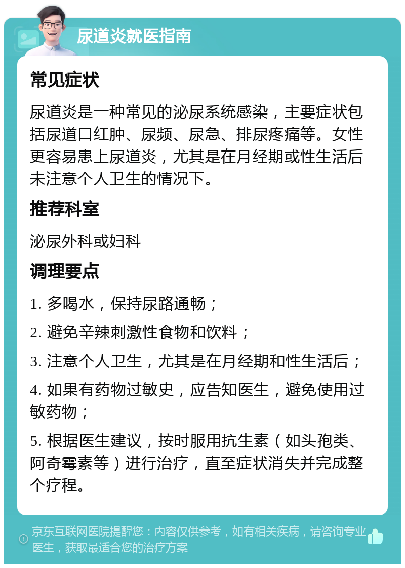 尿道炎就医指南 常见症状 尿道炎是一种常见的泌尿系统感染，主要症状包括尿道口红肿、尿频、尿急、排尿疼痛等。女性更容易患上尿道炎，尤其是在月经期或性生活后未注意个人卫生的情况下。 推荐科室 泌尿外科或妇科 调理要点 1. 多喝水，保持尿路通畅； 2. 避免辛辣刺激性食物和饮料； 3. 注意个人卫生，尤其是在月经期和性生活后； 4. 如果有药物过敏史，应告知医生，避免使用过敏药物； 5. 根据医生建议，按时服用抗生素（如头孢类、阿奇霉素等）进行治疗，直至症状消失并完成整个疗程。