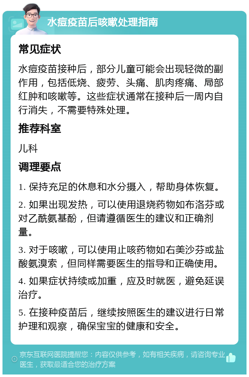 水痘疫苗后咳嗽处理指南 常见症状 水痘疫苗接种后，部分儿童可能会出现轻微的副作用，包括低烧、疲劳、头痛、肌肉疼痛、局部红肿和咳嗽等。这些症状通常在接种后一周内自行消失，不需要特殊处理。 推荐科室 儿科 调理要点 1. 保持充足的休息和水分摄入，帮助身体恢复。 2. 如果出现发热，可以使用退烧药物如布洛芬或对乙酰氨基酚，但请遵循医生的建议和正确剂量。 3. 对于咳嗽，可以使用止咳药物如右美沙芬或盐酸氨溴索，但同样需要医生的指导和正确使用。 4. 如果症状持续或加重，应及时就医，避免延误治疗。 5. 在接种疫苗后，继续按照医生的建议进行日常护理和观察，确保宝宝的健康和安全。