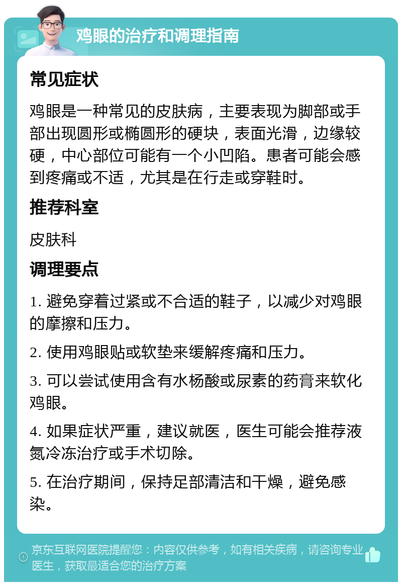 鸡眼的治疗和调理指南 常见症状 鸡眼是一种常见的皮肤病，主要表现为脚部或手部出现圆形或椭圆形的硬块，表面光滑，边缘较硬，中心部位可能有一个小凹陷。患者可能会感到疼痛或不适，尤其是在行走或穿鞋时。 推荐科室 皮肤科 调理要点 1. 避免穿着过紧或不合适的鞋子，以减少对鸡眼的摩擦和压力。 2. 使用鸡眼贴或软垫来缓解疼痛和压力。 3. 可以尝试使用含有水杨酸或尿素的药膏来软化鸡眼。 4. 如果症状严重，建议就医，医生可能会推荐液氮冷冻治疗或手术切除。 5. 在治疗期间，保持足部清洁和干燥，避免感染。