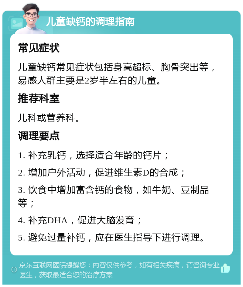 儿童缺钙的调理指南 常见症状 儿童缺钙常见症状包括身高超标、胸骨突出等，易感人群主要是2岁半左右的儿童。 推荐科室 儿科或营养科。 调理要点 1. 补充乳钙，选择适合年龄的钙片； 2. 增加户外活动，促进维生素D的合成； 3. 饮食中增加富含钙的食物，如牛奶、豆制品等； 4. 补充DHA，促进大脑发育； 5. 避免过量补钙，应在医生指导下进行调理。