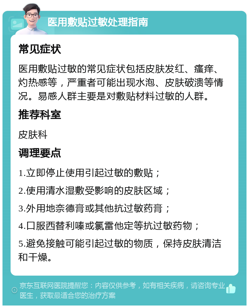 医用敷贴过敏处理指南 常见症状 医用敷贴过敏的常见症状包括皮肤发红、瘙痒、灼热感等，严重者可能出现水泡、皮肤破溃等情况。易感人群主要是对敷贴材料过敏的人群。 推荐科室 皮肤科 调理要点 1.立即停止使用引起过敏的敷贴； 2.使用清水湿敷受影响的皮肤区域； 3.外用地奈德膏或其他抗过敏药膏； 4.口服西替利嗪或氯雷他定等抗过敏药物； 5.避免接触可能引起过敏的物质，保持皮肤清洁和干燥。