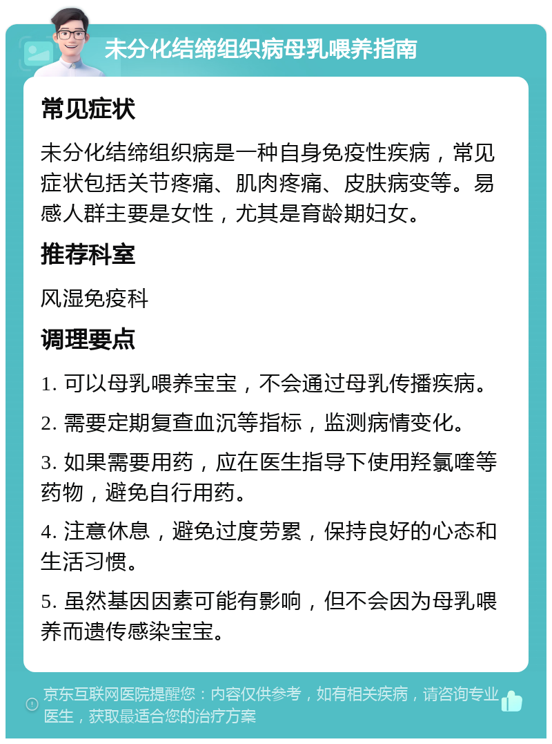 未分化结缔组织病母乳喂养指南 常见症状 未分化结缔组织病是一种自身免疫性疾病，常见症状包括关节疼痛、肌肉疼痛、皮肤病变等。易感人群主要是女性，尤其是育龄期妇女。 推荐科室 风湿免疫科 调理要点 1. 可以母乳喂养宝宝，不会通过母乳传播疾病。 2. 需要定期复查血沉等指标，监测病情变化。 3. 如果需要用药，应在医生指导下使用羟氯喹等药物，避免自行用药。 4. 注意休息，避免过度劳累，保持良好的心态和生活习惯。 5. 虽然基因因素可能有影响，但不会因为母乳喂养而遗传感染宝宝。