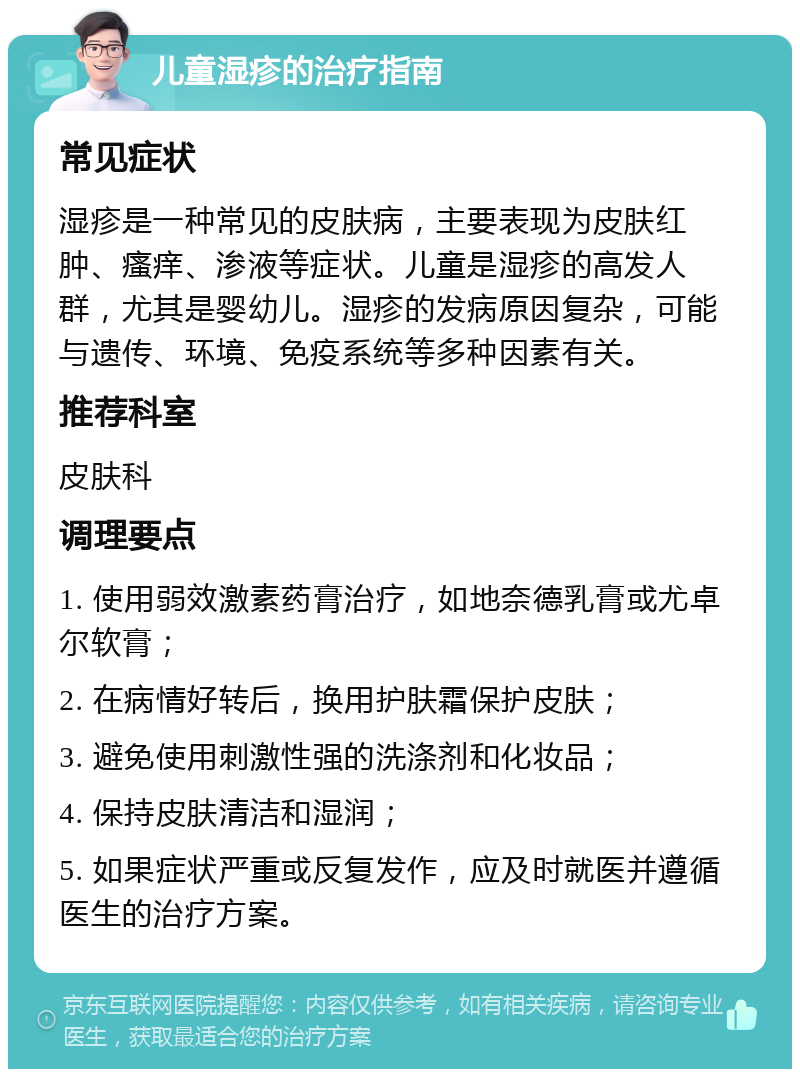 儿童湿疹的治疗指南 常见症状 湿疹是一种常见的皮肤病，主要表现为皮肤红肿、瘙痒、渗液等症状。儿童是湿疹的高发人群，尤其是婴幼儿。湿疹的发病原因复杂，可能与遗传、环境、免疫系统等多种因素有关。 推荐科室 皮肤科 调理要点 1. 使用弱效激素药膏治疗，如地奈德乳膏或尤卓尔软膏； 2. 在病情好转后，换用护肤霜保护皮肤； 3. 避免使用刺激性强的洗涤剂和化妆品； 4. 保持皮肤清洁和湿润； 5. 如果症状严重或反复发作，应及时就医并遵循医生的治疗方案。