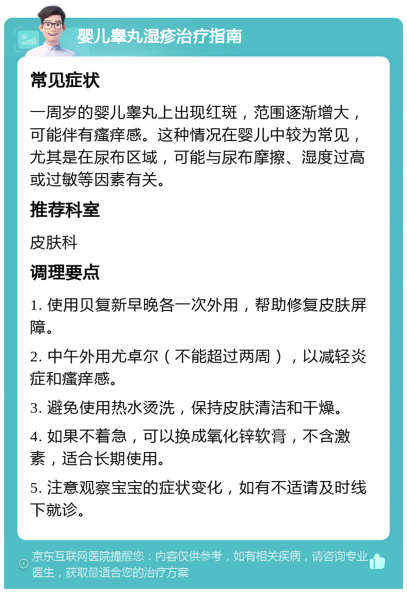 婴儿睾丸湿疹治疗指南 常见症状 一周岁的婴儿睾丸上出现红斑，范围逐渐增大，可能伴有瘙痒感。这种情况在婴儿中较为常见，尤其是在尿布区域，可能与尿布摩擦、湿度过高或过敏等因素有关。 推荐科室 皮肤科 调理要点 1. 使用贝复新早晚各一次外用，帮助修复皮肤屏障。 2. 中午外用尤卓尔（不能超过两周），以减轻炎症和瘙痒感。 3. 避免使用热水烫洗，保持皮肤清洁和干燥。 4. 如果不着急，可以换成氧化锌软膏，不含激素，适合长期使用。 5. 注意观察宝宝的症状变化，如有不适请及时线下就诊。