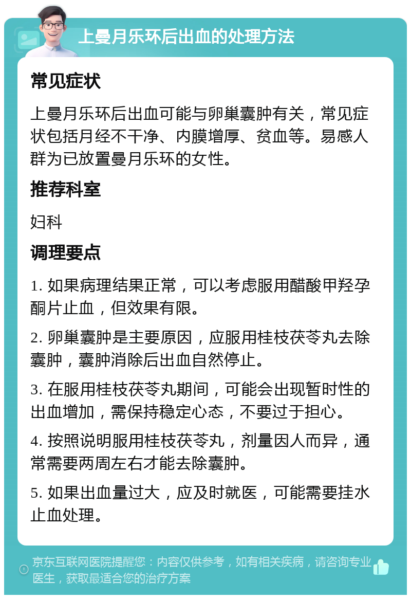 上曼月乐环后出血的处理方法 常见症状 上曼月乐环后出血可能与卵巢囊肿有关，常见症状包括月经不干净、内膜增厚、贫血等。易感人群为已放置曼月乐环的女性。 推荐科室 妇科 调理要点 1. 如果病理结果正常，可以考虑服用醋酸甲羟孕酮片止血，但效果有限。 2. 卵巢囊肿是主要原因，应服用桂枝茯苓丸去除囊肿，囊肿消除后出血自然停止。 3. 在服用桂枝茯苓丸期间，可能会出现暂时性的出血增加，需保持稳定心态，不要过于担心。 4. 按照说明服用桂枝茯苓丸，剂量因人而异，通常需要两周左右才能去除囊肿。 5. 如果出血量过大，应及时就医，可能需要挂水止血处理。