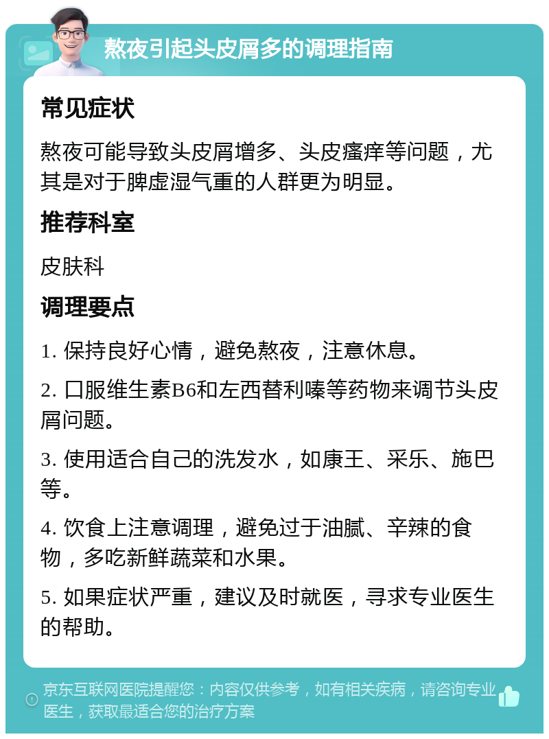 熬夜引起头皮屑多的调理指南 常见症状 熬夜可能导致头皮屑增多、头皮瘙痒等问题，尤其是对于脾虚湿气重的人群更为明显。 推荐科室 皮肤科 调理要点 1. 保持良好心情，避免熬夜，注意休息。 2. 口服维生素B6和左西替利嗪等药物来调节头皮屑问题。 3. 使用适合自己的洗发水，如康王、采乐、施巴等。 4. 饮食上注意调理，避免过于油腻、辛辣的食物，多吃新鲜蔬菜和水果。 5. 如果症状严重，建议及时就医，寻求专业医生的帮助。