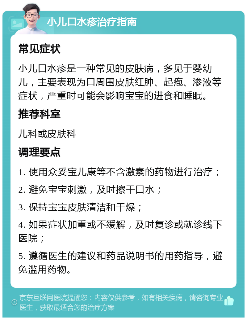 小儿口水疹治疗指南 常见症状 小儿口水疹是一种常见的皮肤病，多见于婴幼儿，主要表现为口周围皮肤红肿、起疱、渗液等症状，严重时可能会影响宝宝的进食和睡眠。 推荐科室 儿科或皮肤科 调理要点 1. 使用众妥宝儿康等不含激素的药物进行治疗； 2. 避免宝宝刺激，及时擦干口水； 3. 保持宝宝皮肤清洁和干燥； 4. 如果症状加重或不缓解，及时复诊或就诊线下医院； 5. 遵循医生的建议和药品说明书的用药指导，避免滥用药物。