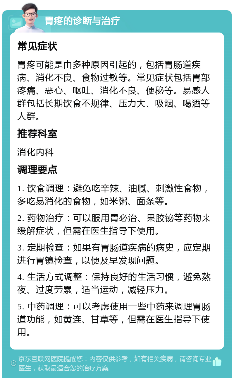 胃疼的诊断与治疗 常见症状 胃疼可能是由多种原因引起的，包括胃肠道疾病、消化不良、食物过敏等。常见症状包括胃部疼痛、恶心、呕吐、消化不良、便秘等。易感人群包括长期饮食不规律、压力大、吸烟、喝酒等人群。 推荐科室 消化内科 调理要点 1. 饮食调理：避免吃辛辣、油腻、刺激性食物，多吃易消化的食物，如米粥、面条等。 2. 药物治疗：可以服用胃必治、果胶铋等药物来缓解症状，但需在医生指导下使用。 3. 定期检查：如果有胃肠道疾病的病史，应定期进行胃镜检查，以便及早发现问题。 4. 生活方式调整：保持良好的生活习惯，避免熬夜、过度劳累，适当运动，减轻压力。 5. 中药调理：可以考虑使用一些中药来调理胃肠道功能，如黄连、甘草等，但需在医生指导下使用。