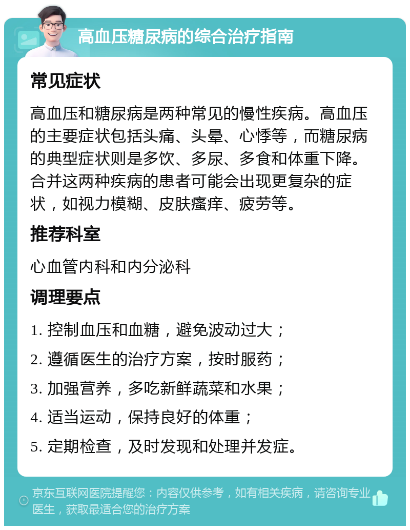 高血压糖尿病的综合治疗指南 常见症状 高血压和糖尿病是两种常见的慢性疾病。高血压的主要症状包括头痛、头晕、心悸等，而糖尿病的典型症状则是多饮、多尿、多食和体重下降。合并这两种疾病的患者可能会出现更复杂的症状，如视力模糊、皮肤瘙痒、疲劳等。 推荐科室 心血管内科和内分泌科 调理要点 1. 控制血压和血糖，避免波动过大； 2. 遵循医生的治疗方案，按时服药； 3. 加强营养，多吃新鲜蔬菜和水果； 4. 适当运动，保持良好的体重； 5. 定期检查，及时发现和处理并发症。