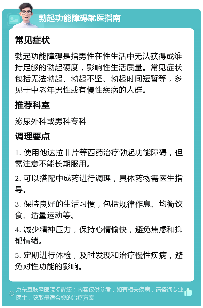 勃起功能障碍就医指南 常见症状 勃起功能障碍是指男性在性生活中无法获得或维持足够的勃起硬度，影响性生活质量。常见症状包括无法勃起、勃起不坚、勃起时间短暂等，多见于中老年男性或有慢性疾病的人群。 推荐科室 泌尿外科或男科专科 调理要点 1. 使用他达拉非片等西药治疗勃起功能障碍，但需注意不能长期服用。 2. 可以搭配中成药进行调理，具体药物需医生指导。 3. 保持良好的生活习惯，包括规律作息、均衡饮食、适量运动等。 4. 减少精神压力，保持心情愉快，避免焦虑和抑郁情绪。 5. 定期进行体检，及时发现和治疗慢性疾病，避免对性功能的影响。