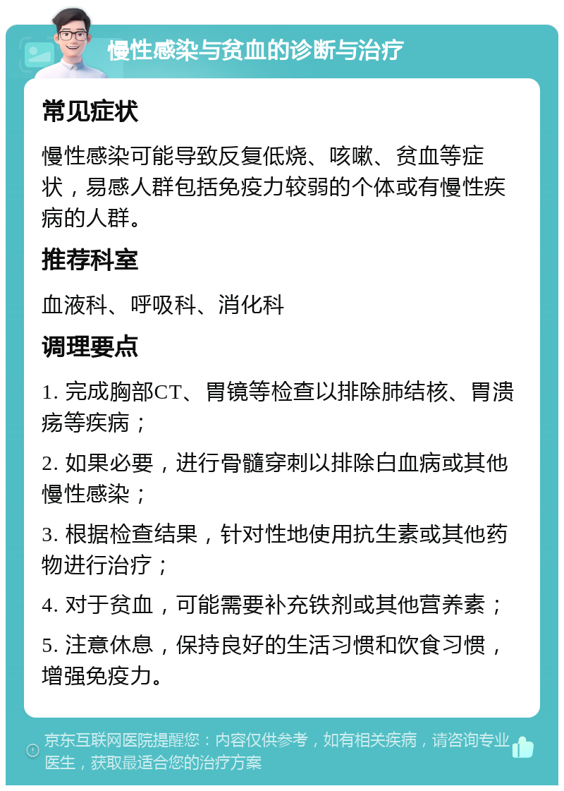 慢性感染与贫血的诊断与治疗 常见症状 慢性感染可能导致反复低烧、咳嗽、贫血等症状，易感人群包括免疫力较弱的个体或有慢性疾病的人群。 推荐科室 血液科、呼吸科、消化科 调理要点 1. 完成胸部CT、胃镜等检查以排除肺结核、胃溃疡等疾病； 2. 如果必要，进行骨髓穿刺以排除白血病或其他慢性感染； 3. 根据检查结果，针对性地使用抗生素或其他药物进行治疗； 4. 对于贫血，可能需要补充铁剂或其他营养素； 5. 注意休息，保持良好的生活习惯和饮食习惯，增强免疫力。