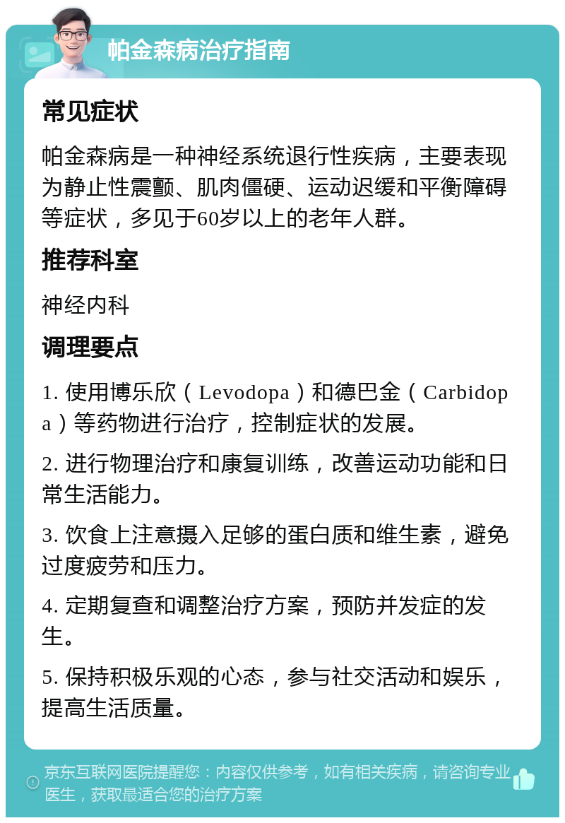 帕金森病治疗指南 常见症状 帕金森病是一种神经系统退行性疾病，主要表现为静止性震颤、肌肉僵硬、运动迟缓和平衡障碍等症状，多见于60岁以上的老年人群。 推荐科室 神经内科 调理要点 1. 使用博乐欣（Levodopa）和德巴金（Carbidopa）等药物进行治疗，控制症状的发展。 2. 进行物理治疗和康复训练，改善运动功能和日常生活能力。 3. 饮食上注意摄入足够的蛋白质和维生素，避免过度疲劳和压力。 4. 定期复查和调整治疗方案，预防并发症的发生。 5. 保持积极乐观的心态，参与社交活动和娱乐，提高生活质量。