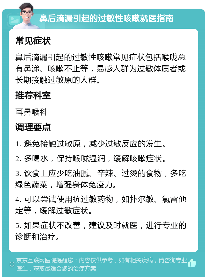 鼻后滴漏引起的过敏性咳嗽就医指南 常见症状 鼻后滴漏引起的过敏性咳嗽常见症状包括喉咙总有鼻涕、咳嗽不止等，易感人群为过敏体质者或长期接触过敏原的人群。 推荐科室 耳鼻喉科 调理要点 1. 避免接触过敏原，减少过敏反应的发生。 2. 多喝水，保持喉咙湿润，缓解咳嗽症状。 3. 饮食上应少吃油腻、辛辣、过烫的食物，多吃绿色蔬菜，增强身体免疫力。 4. 可以尝试使用抗过敏药物，如扑尔敏、氯雷他定等，缓解过敏症状。 5. 如果症状不改善，建议及时就医，进行专业的诊断和治疗。