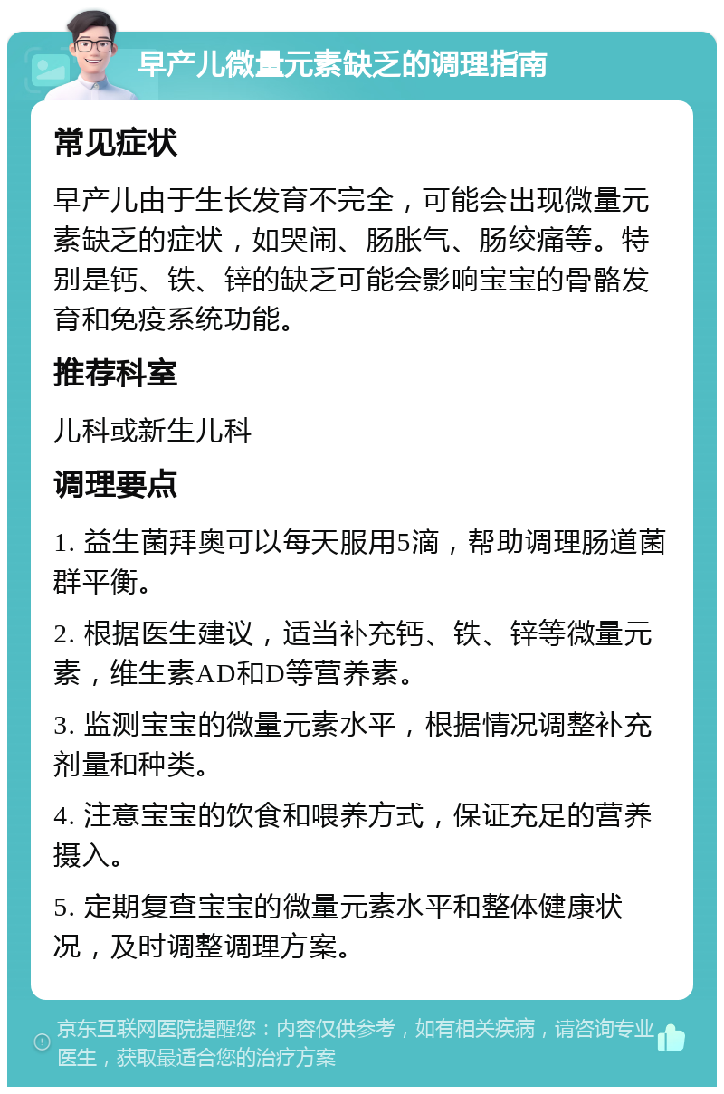 早产儿微量元素缺乏的调理指南 常见症状 早产儿由于生长发育不完全，可能会出现微量元素缺乏的症状，如哭闹、肠胀气、肠绞痛等。特别是钙、铁、锌的缺乏可能会影响宝宝的骨骼发育和免疫系统功能。 推荐科室 儿科或新生儿科 调理要点 1. 益生菌拜奥可以每天服用5滴，帮助调理肠道菌群平衡。 2. 根据医生建议，适当补充钙、铁、锌等微量元素，维生素AD和D等营养素。 3. 监测宝宝的微量元素水平，根据情况调整补充剂量和种类。 4. 注意宝宝的饮食和喂养方式，保证充足的营养摄入。 5. 定期复查宝宝的微量元素水平和整体健康状况，及时调整调理方案。