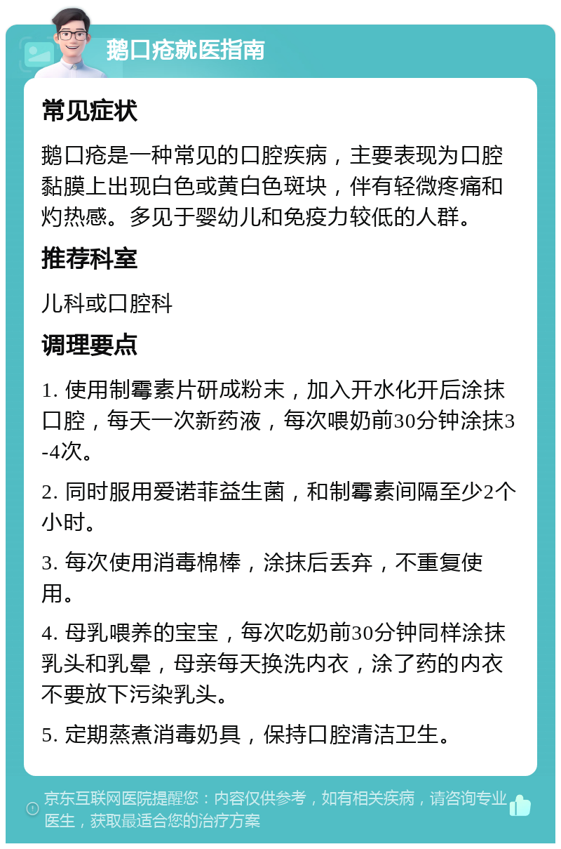 鹅口疮就医指南 常见症状 鹅口疮是一种常见的口腔疾病，主要表现为口腔黏膜上出现白色或黄白色斑块，伴有轻微疼痛和灼热感。多见于婴幼儿和免疫力较低的人群。 推荐科室 儿科或口腔科 调理要点 1. 使用制霉素片研成粉末，加入开水化开后涂抹口腔，每天一次新药液，每次喂奶前30分钟涂抹3-4次。 2. 同时服用爱诺菲益生菌，和制霉素间隔至少2个小时。 3. 每次使用消毒棉棒，涂抹后丢弃，不重复使用。 4. 母乳喂养的宝宝，每次吃奶前30分钟同样涂抹乳头和乳晕，母亲每天换洗内衣，涂了药的内衣不要放下污染乳头。 5. 定期蒸煮消毒奶具，保持口腔清洁卫生。