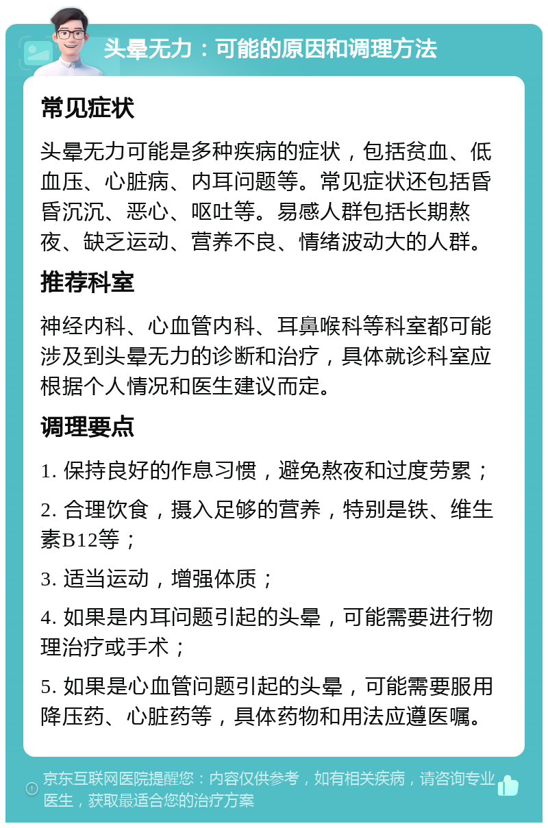 头晕无力：可能的原因和调理方法 常见症状 头晕无力可能是多种疾病的症状，包括贫血、低血压、心脏病、内耳问题等。常见症状还包括昏昏沉沉、恶心、呕吐等。易感人群包括长期熬夜、缺乏运动、营养不良、情绪波动大的人群。 推荐科室 神经内科、心血管内科、耳鼻喉科等科室都可能涉及到头晕无力的诊断和治疗，具体就诊科室应根据个人情况和医生建议而定。 调理要点 1. 保持良好的作息习惯，避免熬夜和过度劳累； 2. 合理饮食，摄入足够的营养，特别是铁、维生素B12等； 3. 适当运动，增强体质； 4. 如果是内耳问题引起的头晕，可能需要进行物理治疗或手术； 5. 如果是心血管问题引起的头晕，可能需要服用降压药、心脏药等，具体药物和用法应遵医嘱。