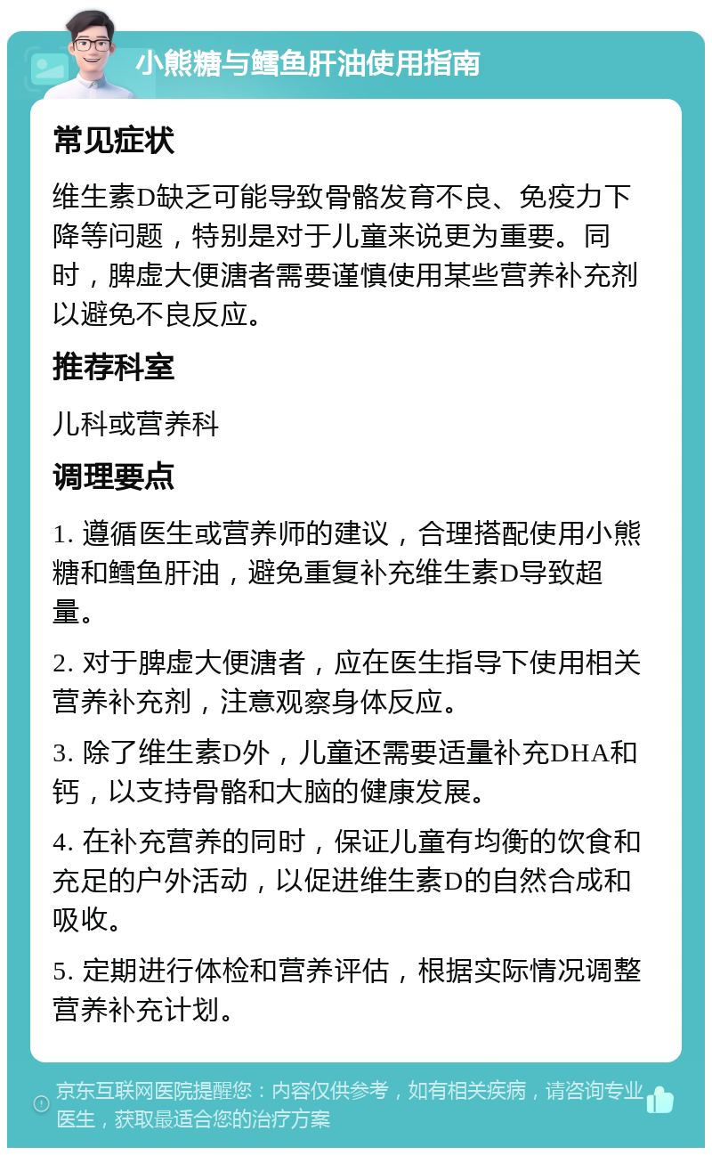 小熊糖与鳕鱼肝油使用指南 常见症状 维生素D缺乏可能导致骨骼发育不良、免疫力下降等问题，特别是对于儿童来说更为重要。同时，脾虚大便溏者需要谨慎使用某些营养补充剂以避免不良反应。 推荐科室 儿科或营养科 调理要点 1. 遵循医生或营养师的建议，合理搭配使用小熊糖和鳕鱼肝油，避免重复补充维生素D导致超量。 2. 对于脾虚大便溏者，应在医生指导下使用相关营养补充剂，注意观察身体反应。 3. 除了维生素D外，儿童还需要适量补充DHA和钙，以支持骨骼和大脑的健康发展。 4. 在补充营养的同时，保证儿童有均衡的饮食和充足的户外活动，以促进维生素D的自然合成和吸收。 5. 定期进行体检和营养评估，根据实际情况调整营养补充计划。