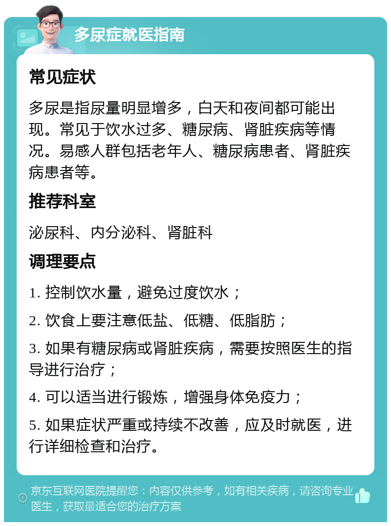 多尿症就医指南 常见症状 多尿是指尿量明显增多，白天和夜间都可能出现。常见于饮水过多、糖尿病、肾脏疾病等情况。易感人群包括老年人、糖尿病患者、肾脏疾病患者等。 推荐科室 泌尿科、内分泌科、肾脏科 调理要点 1. 控制饮水量，避免过度饮水； 2. 饮食上要注意低盐、低糖、低脂肪； 3. 如果有糖尿病或肾脏疾病，需要按照医生的指导进行治疗； 4. 可以适当进行锻炼，增强身体免疫力； 5. 如果症状严重或持续不改善，应及时就医，进行详细检查和治疗。