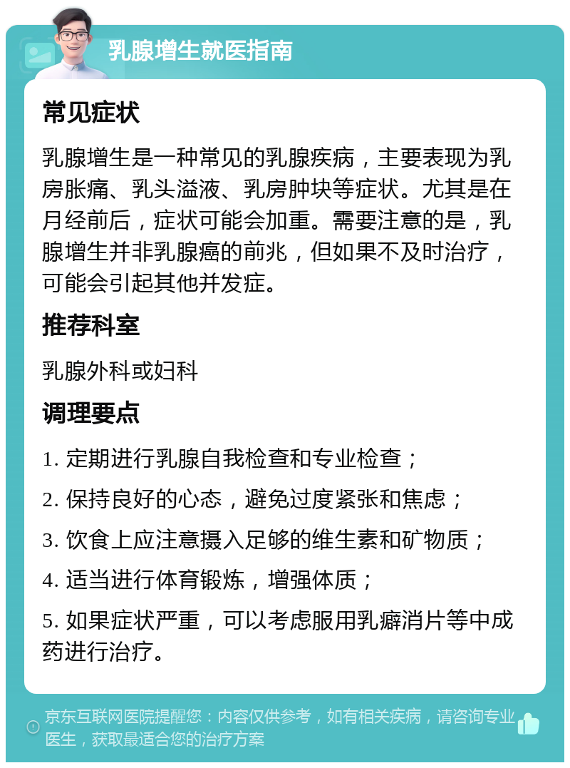 乳腺增生就医指南 常见症状 乳腺增生是一种常见的乳腺疾病，主要表现为乳房胀痛、乳头溢液、乳房肿块等症状。尤其是在月经前后，症状可能会加重。需要注意的是，乳腺增生并非乳腺癌的前兆，但如果不及时治疗，可能会引起其他并发症。 推荐科室 乳腺外科或妇科 调理要点 1. 定期进行乳腺自我检查和专业检查； 2. 保持良好的心态，避免过度紧张和焦虑； 3. 饮食上应注意摄入足够的维生素和矿物质； 4. 适当进行体育锻炼，增强体质； 5. 如果症状严重，可以考虑服用乳癖消片等中成药进行治疗。