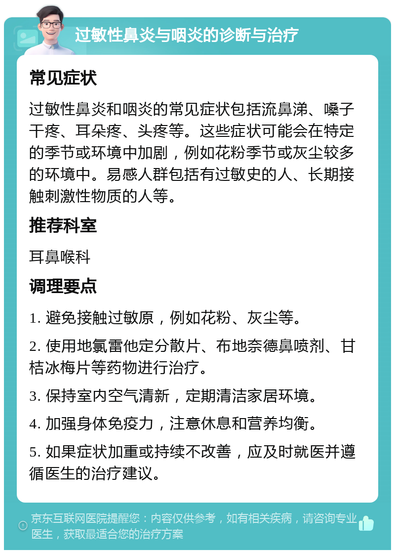 过敏性鼻炎与咽炎的诊断与治疗 常见症状 过敏性鼻炎和咽炎的常见症状包括流鼻涕、嗓子干疼、耳朵疼、头疼等。这些症状可能会在特定的季节或环境中加剧，例如花粉季节或灰尘较多的环境中。易感人群包括有过敏史的人、长期接触刺激性物质的人等。 推荐科室 耳鼻喉科 调理要点 1. 避免接触过敏原，例如花粉、灰尘等。 2. 使用地氯雷他定分散片、布地奈德鼻喷剂、甘桔冰梅片等药物进行治疗。 3. 保持室内空气清新，定期清洁家居环境。 4. 加强身体免疫力，注意休息和营养均衡。 5. 如果症状加重或持续不改善，应及时就医并遵循医生的治疗建议。