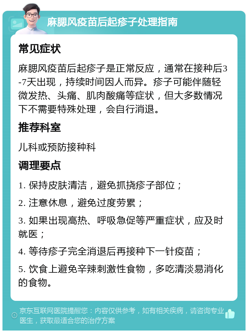 麻腮风疫苗后起疹子处理指南 常见症状 麻腮风疫苗后起疹子是正常反应，通常在接种后3-7天出现，持续时间因人而异。疹子可能伴随轻微发热、头痛、肌肉酸痛等症状，但大多数情况下不需要特殊处理，会自行消退。 推荐科室 儿科或预防接种科 调理要点 1. 保持皮肤清洁，避免抓挠疹子部位； 2. 注意休息，避免过度劳累； 3. 如果出现高热、呼吸急促等严重症状，应及时就医； 4. 等待疹子完全消退后再接种下一针疫苗； 5. 饮食上避免辛辣刺激性食物，多吃清淡易消化的食物。