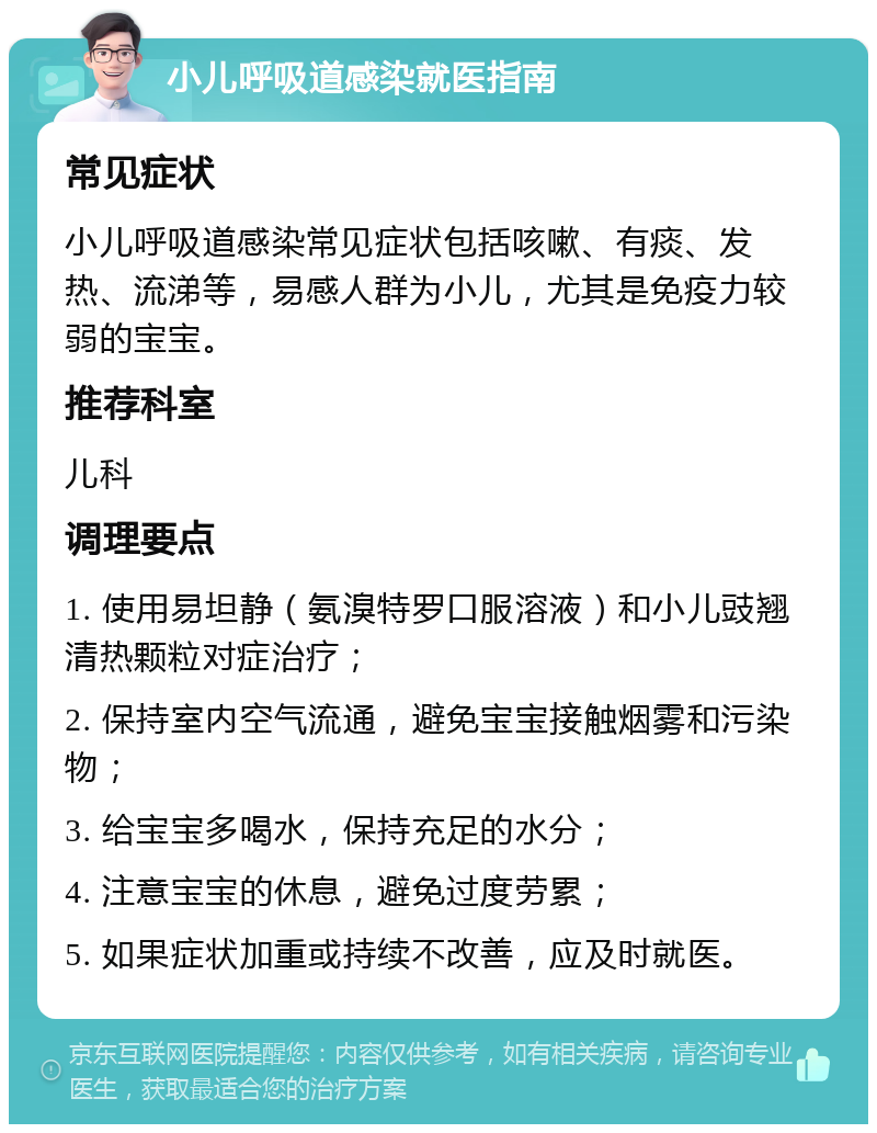 小儿呼吸道感染就医指南 常见症状 小儿呼吸道感染常见症状包括咳嗽、有痰、发热、流涕等，易感人群为小儿，尤其是免疫力较弱的宝宝。 推荐科室 儿科 调理要点 1. 使用易坦静（氨溴特罗口服溶液）和小儿豉翘清热颗粒对症治疗； 2. 保持室内空气流通，避免宝宝接触烟雾和污染物； 3. 给宝宝多喝水，保持充足的水分； 4. 注意宝宝的休息，避免过度劳累； 5. 如果症状加重或持续不改善，应及时就医。