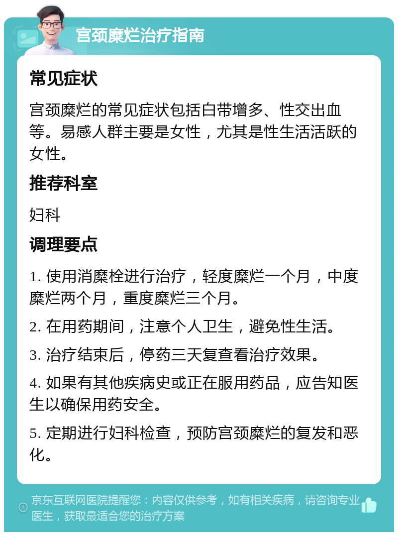 宫颈糜烂治疗指南 常见症状 宫颈糜烂的常见症状包括白带增多、性交出血等。易感人群主要是女性，尤其是性生活活跃的女性。 推荐科室 妇科 调理要点 1. 使用消糜栓进行治疗，轻度糜烂一个月，中度糜烂两个月，重度糜烂三个月。 2. 在用药期间，注意个人卫生，避免性生活。 3. 治疗结束后，停药三天复查看治疗效果。 4. 如果有其他疾病史或正在服用药品，应告知医生以确保用药安全。 5. 定期进行妇科检查，预防宫颈糜烂的复发和恶化。