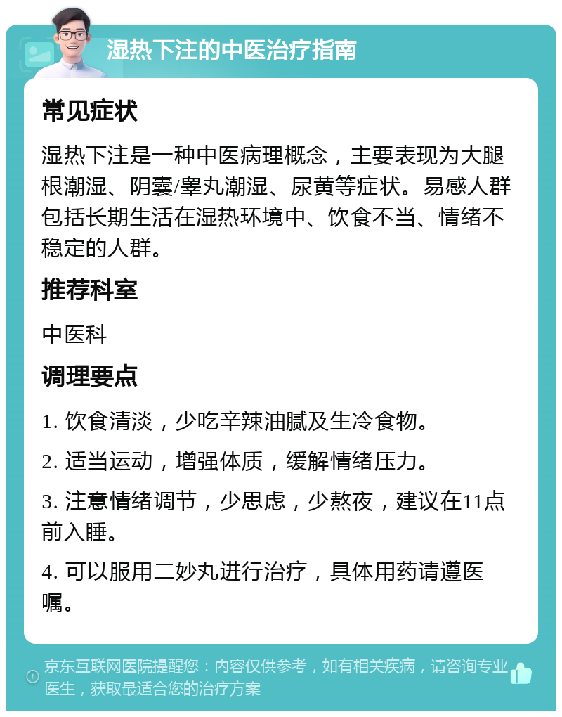 湿热下注的中医治疗指南 常见症状 湿热下注是一种中医病理概念，主要表现为大腿根潮湿、阴囊/睾丸潮湿、尿黄等症状。易感人群包括长期生活在湿热环境中、饮食不当、情绪不稳定的人群。 推荐科室 中医科 调理要点 1. 饮食清淡，少吃辛辣油腻及生冷食物。 2. 适当运动，增强体质，缓解情绪压力。 3. 注意情绪调节，少思虑，少熬夜，建议在11点前入睡。 4. 可以服用二妙丸进行治疗，具体用药请遵医嘱。