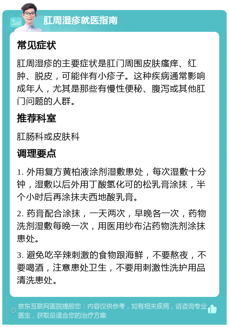 肛周湿疹就医指南 常见症状 肛周湿疹的主要症状是肛门周围皮肤瘙痒、红肿、脱皮，可能伴有小疹子。这种疾病通常影响成年人，尤其是那些有慢性便秘、腹泻或其他肛门问题的人群。 推荐科室 肛肠科或皮肤科 调理要点 1. 外用复方黄柏液涂剂湿敷患处，每次湿敷十分钟，湿敷以后外用丁酸氢化可的松乳膏涂抹，半个小时后再涂抹夫西地酸乳膏。 2. 药膏配合涂抹，一天两次，早晚各一次，药物洗剂湿敷每晚一次，用医用纱布沾药物洗剂涂抹患处。 3. 避免吃辛辣刺激的食物跟海鲜，不要熬夜，不要喝酒，注意患处卫生，不要用刺激性洗护用品清洗患处。