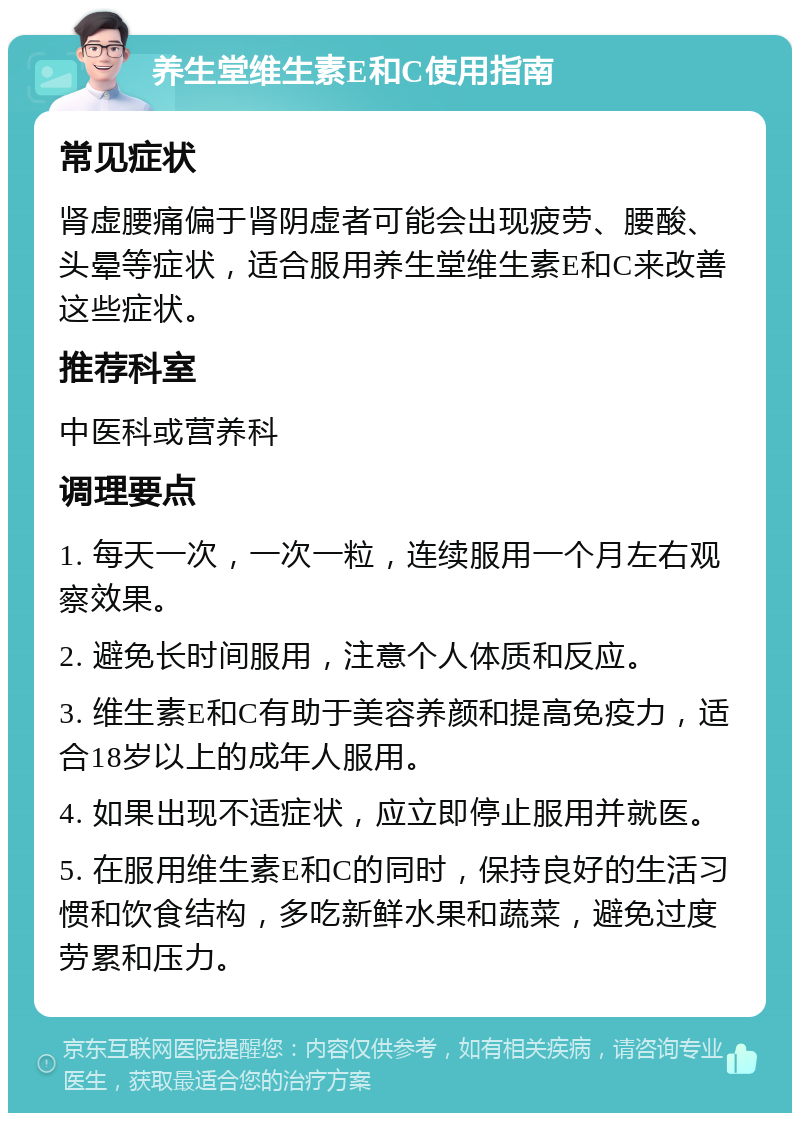 养生堂维生素E和C使用指南 常见症状 肾虚腰痛偏于肾阴虚者可能会出现疲劳、腰酸、头晕等症状，适合服用养生堂维生素E和C来改善这些症状。 推荐科室 中医科或营养科 调理要点 1. 每天一次，一次一粒，连续服用一个月左右观察效果。 2. 避免长时间服用，注意个人体质和反应。 3. 维生素E和C有助于美容养颜和提高免疫力，适合18岁以上的成年人服用。 4. 如果出现不适症状，应立即停止服用并就医。 5. 在服用维生素E和C的同时，保持良好的生活习惯和饮食结构，多吃新鲜水果和蔬菜，避免过度劳累和压力。