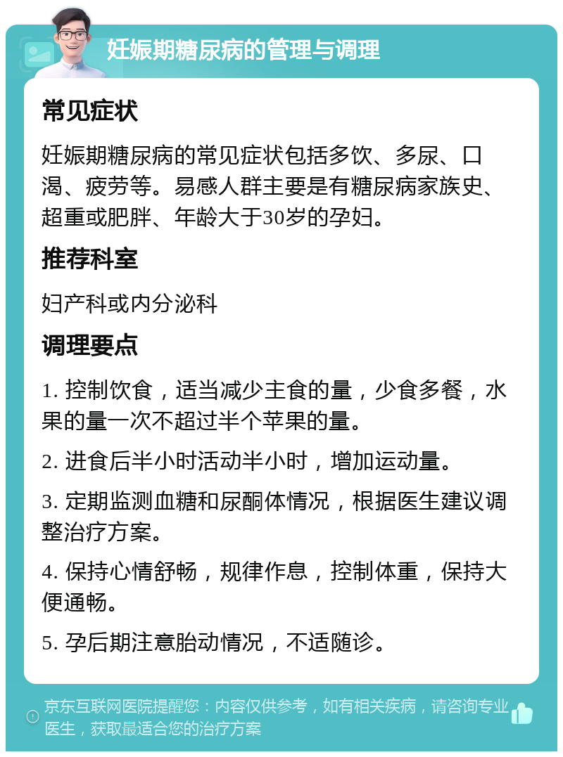 妊娠期糖尿病的管理与调理 常见症状 妊娠期糖尿病的常见症状包括多饮、多尿、口渴、疲劳等。易感人群主要是有糖尿病家族史、超重或肥胖、年龄大于30岁的孕妇。 推荐科室 妇产科或内分泌科 调理要点 1. 控制饮食，适当减少主食的量，少食多餐，水果的量一次不超过半个苹果的量。 2. 进食后半小时活动半小时，增加运动量。 3. 定期监测血糖和尿酮体情况，根据医生建议调整治疗方案。 4. 保持心情舒畅，规律作息，控制体重，保持大便通畅。 5. 孕后期注意胎动情况，不适随诊。