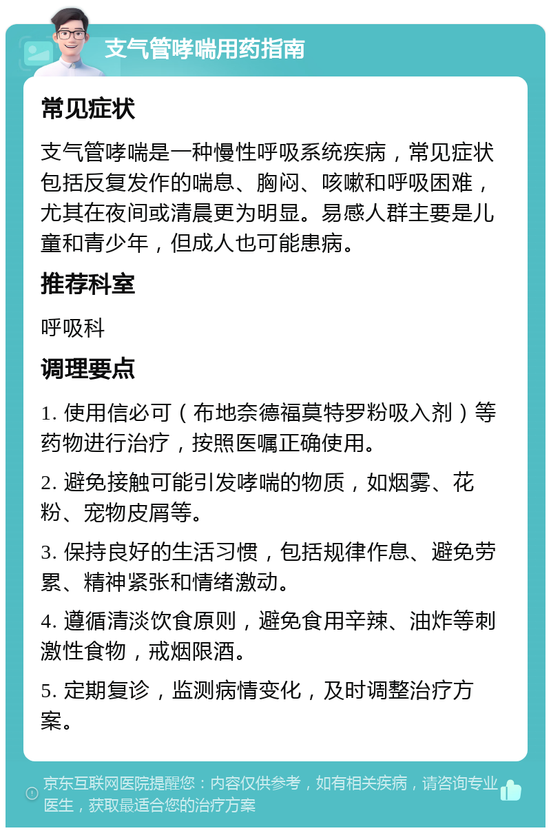 支气管哮喘用药指南 常见症状 支气管哮喘是一种慢性呼吸系统疾病，常见症状包括反复发作的喘息、胸闷、咳嗽和呼吸困难，尤其在夜间或清晨更为明显。易感人群主要是儿童和青少年，但成人也可能患病。 推荐科室 呼吸科 调理要点 1. 使用信必可（布地奈德福莫特罗粉吸入剂）等药物进行治疗，按照医嘱正确使用。 2. 避免接触可能引发哮喘的物质，如烟雾、花粉、宠物皮屑等。 3. 保持良好的生活习惯，包括规律作息、避免劳累、精神紧张和情绪激动。 4. 遵循清淡饮食原则，避免食用辛辣、油炸等刺激性食物，戒烟限酒。 5. 定期复诊，监测病情变化，及时调整治疗方案。