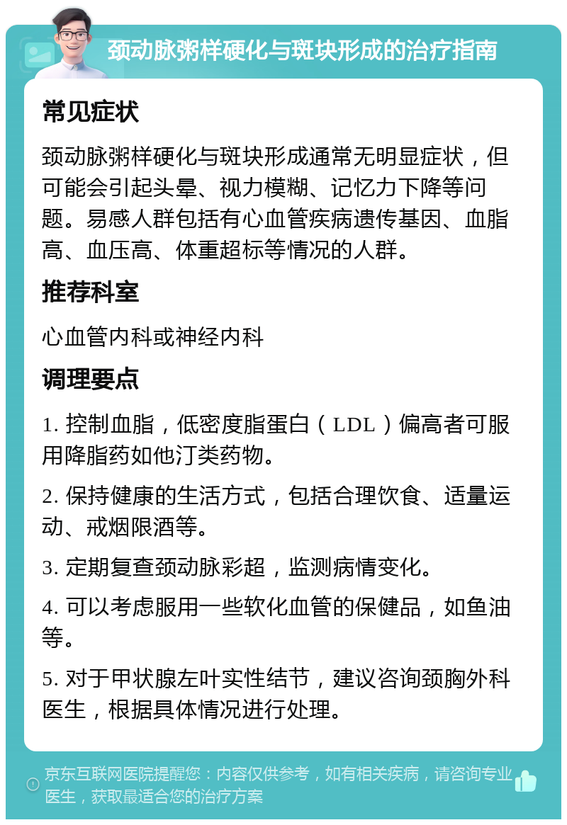 颈动脉粥样硬化与斑块形成的治疗指南 常见症状 颈动脉粥样硬化与斑块形成通常无明显症状，但可能会引起头晕、视力模糊、记忆力下降等问题。易感人群包括有心血管疾病遗传基因、血脂高、血压高、体重超标等情况的人群。 推荐科室 心血管内科或神经内科 调理要点 1. 控制血脂，低密度脂蛋白（LDL）偏高者可服用降脂药如他汀类药物。 2. 保持健康的生活方式，包括合理饮食、适量运动、戒烟限酒等。 3. 定期复查颈动脉彩超，监测病情变化。 4. 可以考虑服用一些软化血管的保健品，如鱼油等。 5. 对于甲状腺左叶实性结节，建议咨询颈胸外科医生，根据具体情况进行处理。