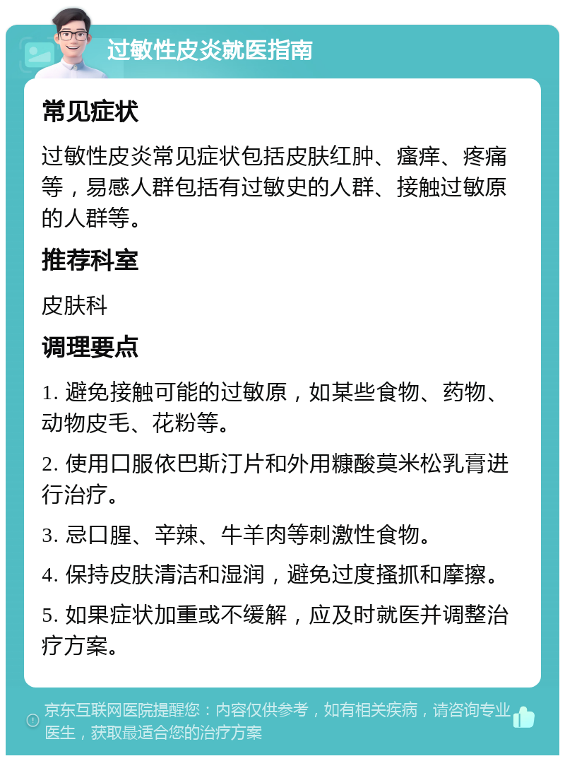 过敏性皮炎就医指南 常见症状 过敏性皮炎常见症状包括皮肤红肿、瘙痒、疼痛等，易感人群包括有过敏史的人群、接触过敏原的人群等。 推荐科室 皮肤科 调理要点 1. 避免接触可能的过敏原，如某些食物、药物、动物皮毛、花粉等。 2. 使用口服依巴斯汀片和外用糠酸莫米松乳膏进行治疗。 3. 忌口腥、辛辣、牛羊肉等刺激性食物。 4. 保持皮肤清洁和湿润，避免过度搔抓和摩擦。 5. 如果症状加重或不缓解，应及时就医并调整治疗方案。