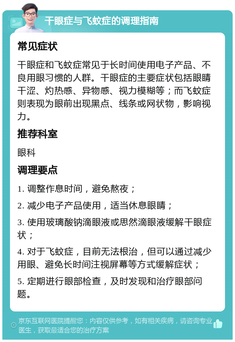 干眼症与飞蚊症的调理指南 常见症状 干眼症和飞蚊症常见于长时间使用电子产品、不良用眼习惯的人群。干眼症的主要症状包括眼睛干涩、灼热感、异物感、视力模糊等；而飞蚊症则表现为眼前出现黑点、线条或网状物，影响视力。 推荐科室 眼科 调理要点 1. 调整作息时间，避免熬夜； 2. 减少电子产品使用，适当休息眼睛； 3. 使用玻璃酸钠滴眼液或思然滴眼液缓解干眼症状； 4. 对于飞蚊症，目前无法根治，但可以通过减少用眼、避免长时间注视屏幕等方式缓解症状； 5. 定期进行眼部检查，及时发现和治疗眼部问题。