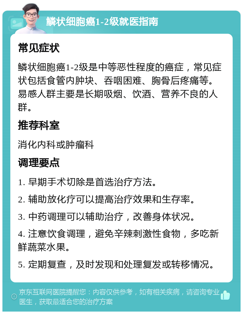 鳞状细胞癌1-2级就医指南 常见症状 鳞状细胞癌1-2级是中等恶性程度的癌症，常见症状包括食管内肿块、吞咽困难、胸骨后疼痛等。易感人群主要是长期吸烟、饮酒、营养不良的人群。 推荐科室 消化内科或肿瘤科 调理要点 1. 早期手术切除是首选治疗方法。 2. 辅助放化疗可以提高治疗效果和生存率。 3. 中药调理可以辅助治疗，改善身体状况。 4. 注意饮食调理，避免辛辣刺激性食物，多吃新鲜蔬菜水果。 5. 定期复查，及时发现和处理复发或转移情况。